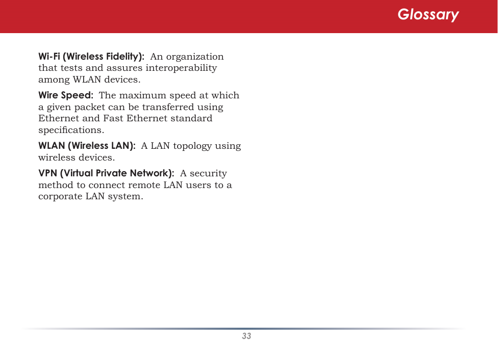 33Wi-Fi (Wireless Fidelity):  An organization that tests and assures interoperability among WLAN devices. Wire Speed:  The maximum speed at which a given packet can be transferred using Ethernet and Fast Ethernet standard specications. WLAN (Wireless LAN):  A LAN topology using wireless devices. VPN (Virtual Private Network):  A security method to connect remote LAN users to a corporate LAN system.Glossary