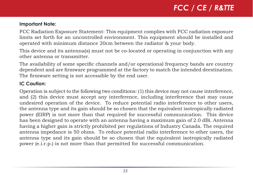 35Important Note: FCC Radiation Exposure Statement: This equipment complies with FCC radiation exposure limits set forth for an uncontrolled environment. This equipment should be installed and operated with minimum distance 20cm between the radiator &amp; your body.This device and its antenna(s) must not be co-located or operating in conjunction with any other antenna or transmitter.The availability of some specic channels and/or operational frequency bands are country dependent and are rmware programmed at the factory to match the intended deestination.  The rmware setting is not accessible by the end user.IC Caution:Operation is subject to the following two conditions: (1) this device may not cause interference, and (2) this device  must accept  any interference,  including interference  that may  cause undesired operation of the device.  To reduce potential radio interference to other users, the antenna type and its gain should be so chosen that the equivalent isotropically radiated power (EIRP)  is  not  more than that required for successful communication.  This device has been designed to operate with an antenna having a maximum gain of 2.0 dBi. Antenna having a higher gain is strictly prohibited per regulations of Industry Canada. The required antenna impedance is 50 ohms.  To reduce potential radio interference to other users, the antenna type and its gain should be so chosen that the equivalent isotropically radiated power (e.i.r.p.) is not more than that permitted for successful communication.  FCC / CE / R&amp;TTE