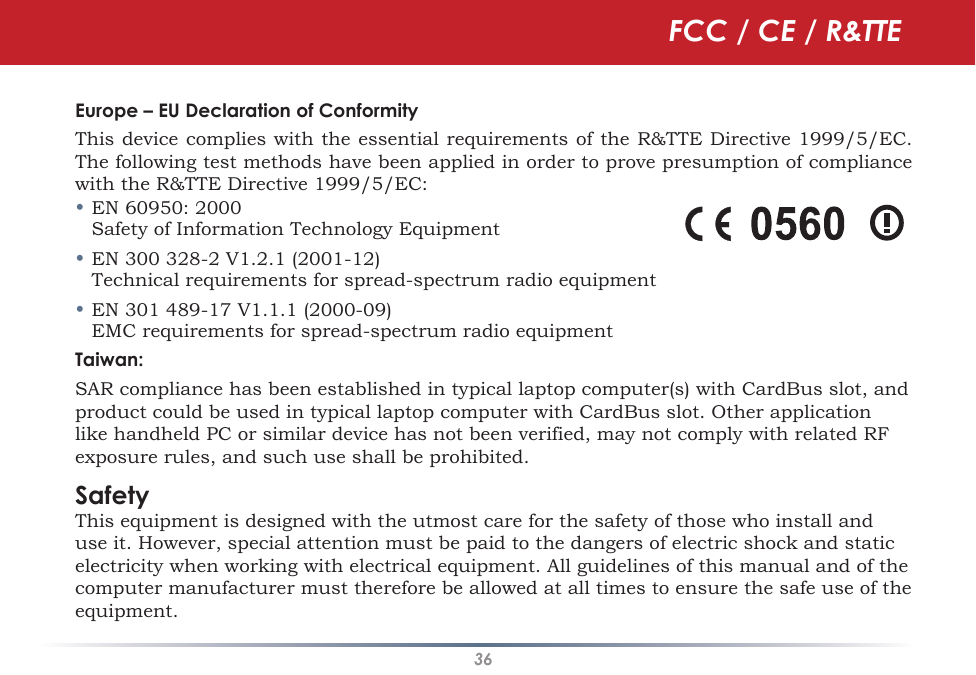 36Europe – EU Declaration of ConformityThis device complies with the essential requirements of the R&amp;TTE Directive 1999/5/EC. The following test methods have been applied in order to prove presumption of compliance with the R&amp;TTE Directive 1999/5/EC:• EN 60950: 2000   Safety of Information Technology Equipment• EN 300 328-2 V1.2.1 (2001-12)   Technical requirements for spread-spectrum radio equipment• EN 301 489-17 V1.1.1 (2000-09)   EMC requirements for spread-spectrum radio equipmentTaiwan:SAR compliance has been established in typical laptop computer(s) with CardBus slot, and product could be used in typical laptop computer with CardBus slot. Other application like handheld PC or similar device has not been verified, may not comply with related RF exposure rules, and such use shall be prohibited. SafetyThis equipment is designed with the utmost care for the safety of those who install and use it. However, special attention must be paid to the dangers of electric shock and static electricity when working with electrical equipment. All guidelines of this manual and of the computer manufacturer must therefore be allowed at all times to ensure the safe use of the equipment.FCC / CE / R&amp;TTE