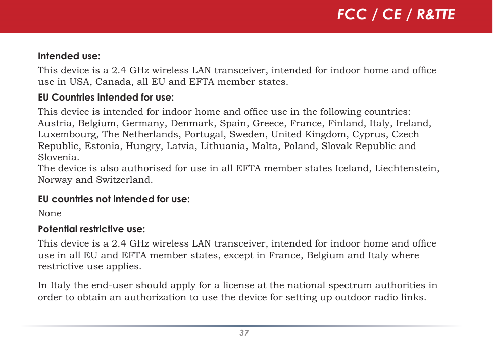 37Intended use:This device is a 2.4 GHz wireless LAN transceiver, intended for indoor home and ofce use in USA, Canada, all EU and EFTA member states.EU Countries intended for use:This device is intended for indoor home and ofce use in the following countries:Austria, Belgium, Germany, Denmark, Spain, Greece, France, Finland, Italy, Ireland, Luxembourg, The Netherlands, Portugal, Sweden, United Kingdom, Cyprus, Czech Republic, Estonia, Hungry, Latvia, Lithuania, Malta, Poland, Slovak Republic and Slovenia.The device is also authorised for use in all EFTA member states Iceland, Liechtenstein, Norway and Switzerland.EU countries not intended for use:NonePotential restrictive use:This device is a 2.4 GHz wireless LAN transceiver, intended for indoor home and ofce use in all EU and EFTA member states, except in France, Belgium and Italy where restrictive use applies.In Italy the end-user should apply for a license at the national spectrum authorities in order to obtain an authorization to use the device for setting up outdoor radio links. FCC / CE / R&amp;TTE