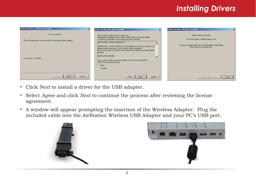 4•  Click Next to install a driver for the USB adapter.•  Select Agree and click Next to continue the process after reviewing the license agreement. •  A window will appear prompting the insertion of the Wireless Adapter.  Plug the included cable into the AirStation Wireless USB Adapter and your PC’s USB port.Installing Drivers