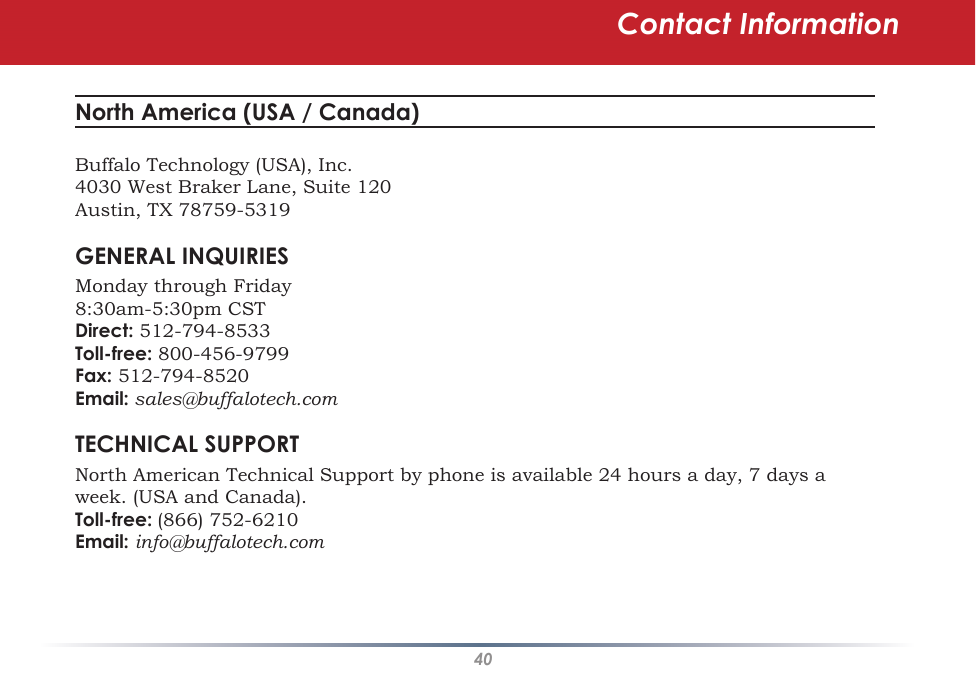 40Contact InformationNorth America (USA / Canada) Buffalo Technology (USA), Inc.4030 West Braker Lane, Suite 120Austin, TX 78759-5319GENERAL INQUIRIESMonday through Friday 8:30am-5:30pm CSTDirect: 512-794-8533Toll-free: 800-456-9799 Fax: 512-794-8520Email: sales@buffalotech.comTECHNICAL SUPPORTNorth American Technical Support by phone is available 24 hours a day, 7 days a week. (USA and Canada). Toll-free: (866) 752-6210 Email: info@buffalotech.com 