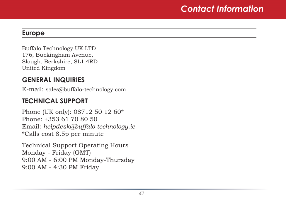 41Contact InformationEurope Buffalo Technology UK LTD176, Buckingham Avenue,Slough, Berkshire, SL1 4RDUnited KingdomGENERAL INQUIRIESE-mail: sales@buffalo-technology.comTECHNICAL SUPPORTPhone (UK only): 08712 50 12 60*Phone: +353 61 70 80 50Email: helpdesk@buffalo-technology.ie*Calls cost 8.5p per minuteTechnical Support Operating HoursMonday - Friday (GMT)9:00 AM - 6:00 PM Monday-Thursday9:00 AM - 4:30 PM Friday