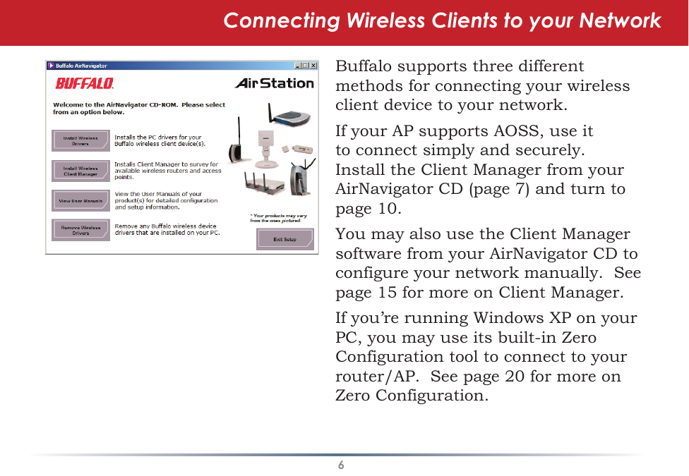 6Connecting Wireless Clients to your NetworkBuffalo supports three different methods for connecting your wireless client device to your network.If your AP supports AOSS, use it to connect simply and securely.  Install the Client Manager from your AirNavigator CD (page 7) and turn to page 10.You may also use the Client Manager software from your AirNavigator CD to configure your network manually.  See page 15 for more on Client Manager.If you’re running Windows XP on your PC, you may use its built-in Zero Configuration tool to connect to your router/AP.  See page 20 for more on Zero Configuration.