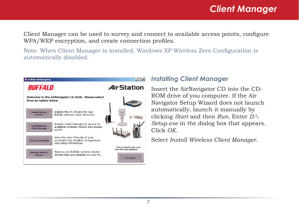 7Client Manager can be used to survey and connect to available access points, congure WPA/WEP encryption, and create connection proles.Note: When Client Manager is installed, Windows XP Wireless Zero Conguration is automatically disabled.Installing Client ManagerInsert the AirNavigator CD into the CD-ROM drive of you computer. If the Air Navigator Setup Wizard does not launch automatically, launch it manually by clicking Start and then Run. Enter D:\Setup.exe in the dialog box that appears.  Click OK. Select Install Wireless Client Manager.Client Manager