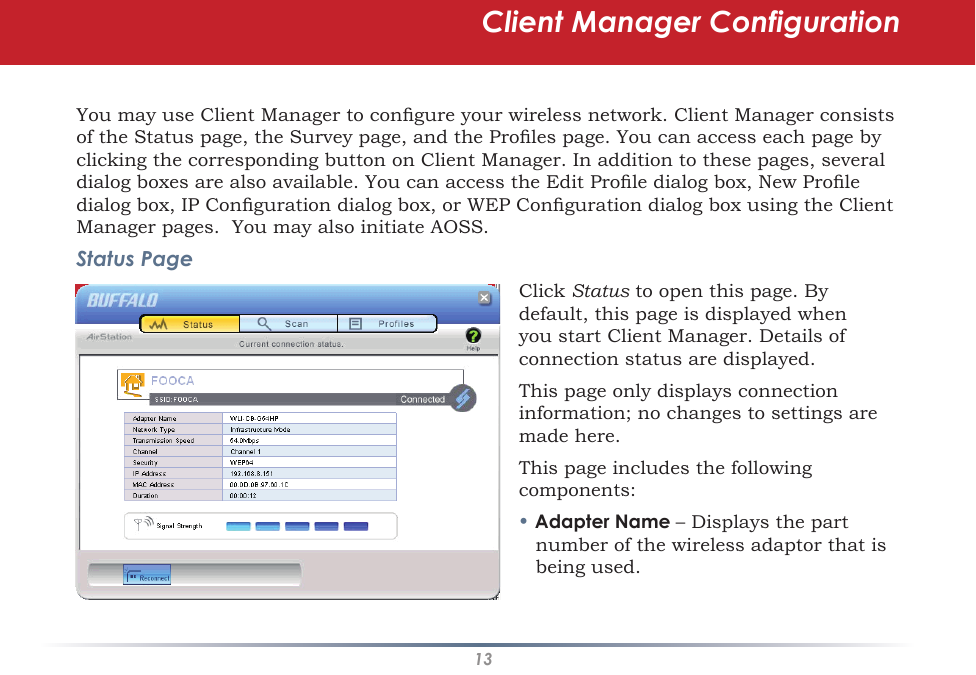 13You may use Client Manager to congure your wireless network. Client Manager consists of the Status page, the Survey page, and the Proles page. You can access each page by clicking the corresponding button on Client Manager. In addition to these pages, several dialog boxes are also available. You can access the Edit Prole dialog box, New Prole dialog box, IP Conguration dialog box, or WEP Conguration dialog box using the Client Manager pages.  You may also initiate AOSS.Status PageClick Status to open this page. By default, this page is displayed when you start Client Manager. Details of connection status are displayed.This page only displays connection information; no changes to settings are made here.This page includes the following components:• Adapter Name – Displays the part number of the wireless adaptor that is being used.Client Manager Configuration