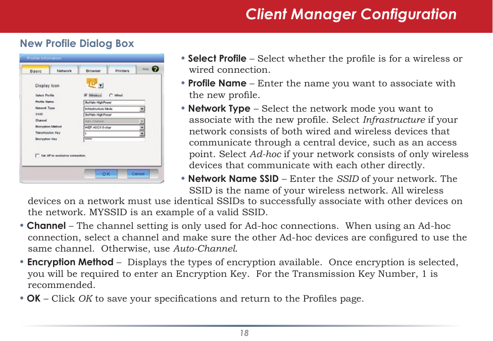 18New Profile Dialog Box• Select Profile – Select whether the prole is for a wireless or wired connection.• Profile Name – Enter the name you want to associate with the new prole.• Network Type – Select the network mode you want to associate with the new prole. Select Infrastructure if your network consists of both wired and wireless devices that communicate through a central device, such as an access point. Select Ad-hoc if your network consists of only wireless devices that communicate with each other directly.• Network Name SSID – Enter the SSID of your network. The SSID is the name of your wireless network. All wireless devices on a network must use identical SSIDs to successfully associate with other devices on the network. MYSSID is an example of a valid SSID. • Channel – The channel setting is only used for Ad-hoc connections.  When using an Ad-hoc connection, select a channel and make sure the other Ad-hoc devices are congured to use the same channel.  Otherwise, use Auto-Channel.• Encryption Method –  Displays the types of encryption available.  Once encryption is selected, you will be required to enter an Encryption Key.  For the Transmission Key Number, 1 is recommended.• OK – Click OK to save your specications and return to the Proles page.Client Manager Configuration