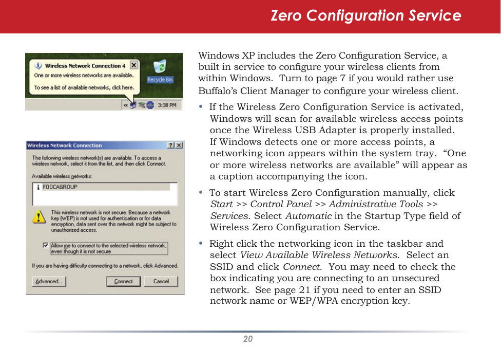 20Windows XP includes the Zero Conguration Service, a built in service to congure your wireless clients from within Windows.  Turn to page 7 if you would rather use Buffalo’s Client Manager to congure your wireless client.•  If the Wireless Zero Configuration Service is activated, Windows will scan for available wireless access points once the Wireless USB Adapter is properly installed. If Windows detects one or more access points, a networking icon appears within the system tray.  “One or more wireless networks are available” will appear as a caption accompanying the icon.•  To start Wireless Zero Configuration manually, click Start &gt;&gt; Control Panel &gt;&gt; Administrative Tools &gt;&gt; Services. Select Automatic in the Startup Type field of Wireless Zero Configuration Service.•  Right click the networking icon in the taskbar and select View Available Wireless Networks.  Select an SSID and click Connect.  You may need to check the box indicating you are connecting to an unsecured network.  See page 21 if you need to enter an SSID network name or WEP/WPA encryption key.Zero Configuration Service