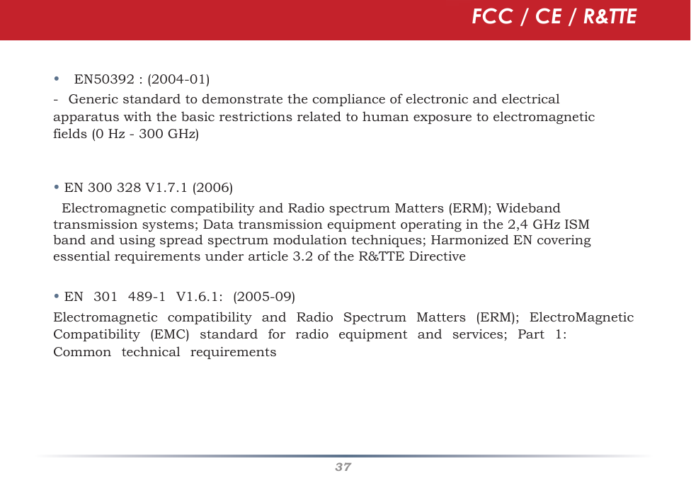 37•EN50392 : (2004-01)-Generic standard to demonstrate the compliance of electronic and electricalapparatus with the basic restrictions related to human exposure to electromagnetic fields (0 Hz - 300 GHz) •EN300328V1.7.1(2006)ElectromagneticcompatibilityandRadiospectrumMatters(ERM);Widebandtransmissionsystems;Datatransmissionequipmentoperatinginthe2,4GHzISMbandandusingspread spectrum modulation techniques; Harmonized EN covering essential requirements under article 3.2 of the R&amp;TTE Directive•EN301489-1V1.6.1:(2005-09)ElectromagneticcompatibilityandRadioSpectrumMatters(ERM);ElectroMagneticCompatibility(EMC)standardforradioequipmentandservices;Part1:CommontechnicalrequirementsFCC / CE / R&amp;TTE