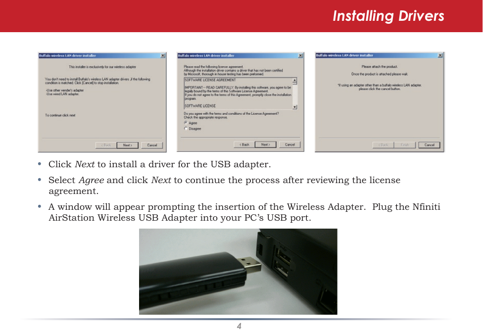 4•  Click Next to install a driver for the USB adapter.•  Select Agree and click Next to continue the process after reviewing the license agreement. •  A window will appear prompting the insertion of the Wireless Adapter.  Plug the Nfiniti AirStation Wireless USB Adapter into your PC’s USB port.Installing Drivers