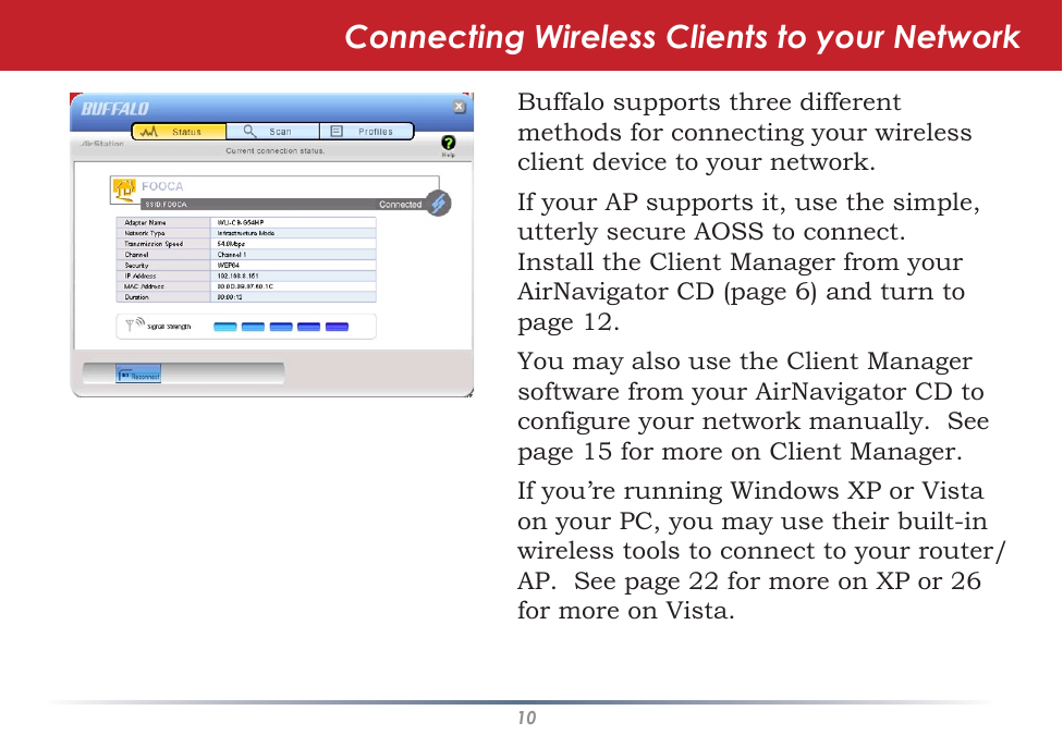 10Connecting Wireless Clients to your NetworkBuffalo supports three different methods for connecting your wireless client device to your network.If your AP supports it, use the simple, utterly secure AOSS to connect.  Install the Client Manager from your AirNavigator CD (page 6) and turn to page 12.You may also use the Client Manager software from your AirNavigator CD to configure your network manually.  See page 15 for more on Client Manager.If you’re running Windows XP or Vista on your PC, you may use their built-in wireless tools to connect to your router/AP.  See page 22 for more on XP or 26 for more on Vista.