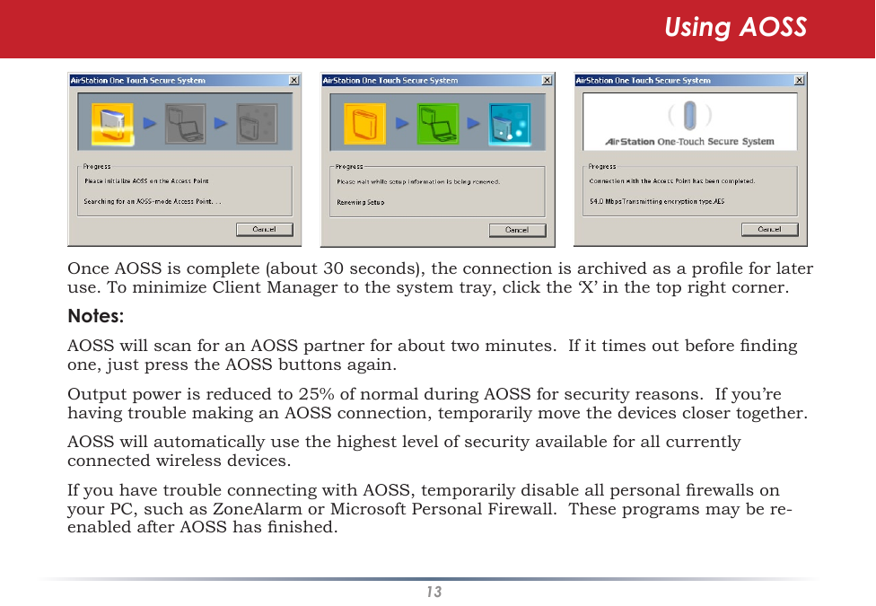 13Once AOSS is complete (about 30 seconds), the connection is archived as a prole for later use. To minimize Client Manager to the system tray, click the ‘X’ in the top right corner.Notes:AOSS will scan for an AOSS partner for about two minutes.  If it times out before nding one, just press the AOSS buttons again.Output power is reduced to 25% of normal during AOSS for security reasons.  If you’re having trouble making an AOSS connection, temporarily move the devices closer together.AOSS will automatically use the highest level of security available for all currently connected wireless devices. If you have trouble connecting with AOSS, temporarily disable all personal rewalls on your PC, such as ZoneAlarm or Microsoft Personal Firewall.  These programs may be re-enabled after AOSS has nished.Using AOSS