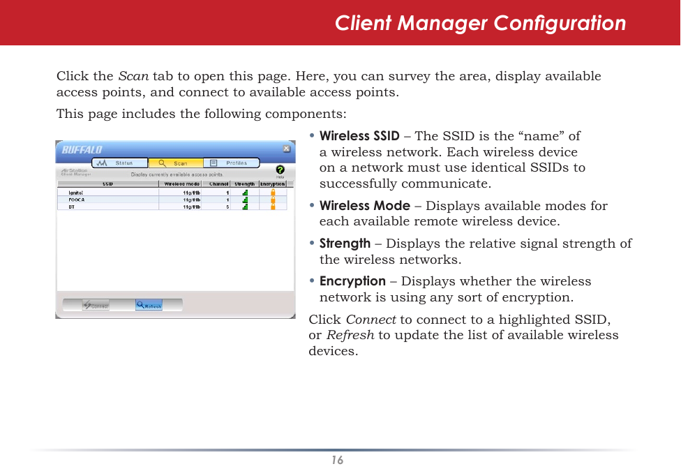 16Click the Scan tab to open this page. Here, you can survey the area, display available access points, and connect to available access points.This page includes the following components:• Wireless SSID – The SSID is the “name” of a wireless network. Each wireless device on a network must use identical SSIDs to successfully communicate.  • Wireless Mode – Displays available modes for each available remote wireless device.• Strength – Displays the relative signal strength of the wireless networks.• Encryption – Displays whether the wireless network is using any sort of encryption.Click Connect to connect to a highlighted SSID, or Refresh to update the list of available wireless devices.  Client Manager Conguration