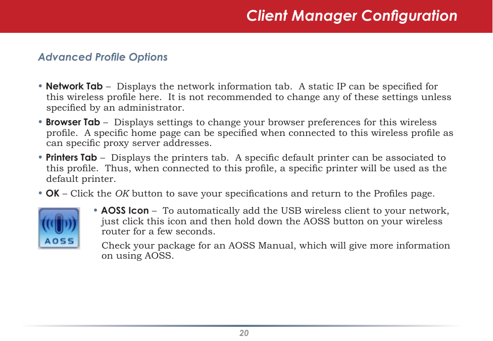 20Advanced Prole Options• Network Tab –  Displays the network information tab.  A static IP can be specied for this wireless prole here.  It is not recommended to change any of these settings unless specied by an administrator.• Browser Tab –  Displays settings to change your browser preferences for this wireless prole.  A specic home page can be specied when connected to this wireless prole as can specic proxy server addresses.• Printers Tab –  Displays the printers tab.  A specic default printer can be associated to this prole.  Thus, when connected to this prole, a specic printer will be used as the default printer.• OK – Click the OK button to save your specications and return to the Proles page.• AOSS Icon –  To automatically add the USB wireless client to your network, just click this icon and then hold down the AOSS button on your wireless router for a few seconds.    Check your package for an AOSS Manual, which will give more information on using AOSS.Client Manager Conguration