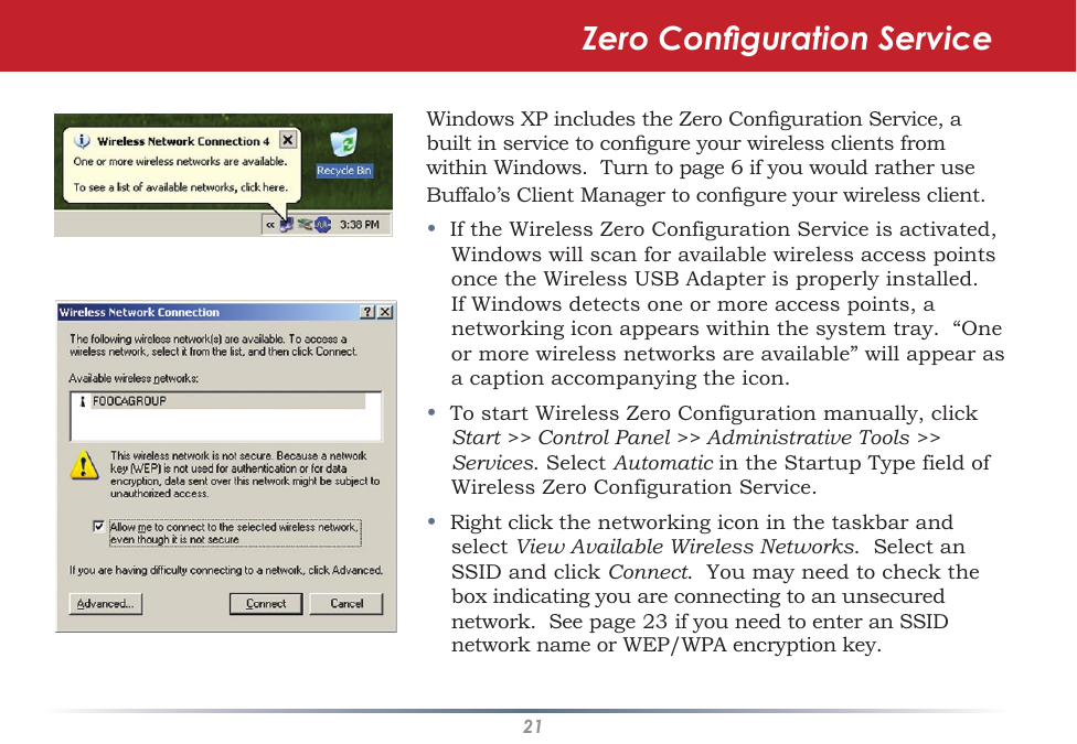 21Windows XP includes the Zero Conguration Service, a built in service to congure your wireless clients from within Windows.  Turn to page 6 if you would rather use Buffalo’s Client Manager to congure your wireless client.•  If the Wireless Zero Configuration Service is activated, Windows will scan for available wireless access points once the Wireless USB Adapter is properly installed. If Windows detects one or more access points, a networking icon appears within the system tray.  “One or more wireless networks are available” will appear as a caption accompanying the icon.•  To start Wireless Zero Configuration manually, click Start &gt;&gt; Control Panel &gt;&gt; Administrative Tools &gt;&gt; Services. Select Automatic in the Startup Type field of Wireless Zero Configuration Service.•  Right click the networking icon in the taskbar and select View Available Wireless Networks.  Select an SSID and click Connect.  You may need to check the box indicating you are connecting to an unsecured network.  See page 23 if you need to enter an SSID network name or WEP/WPA encryption key.Zero Conguration Service