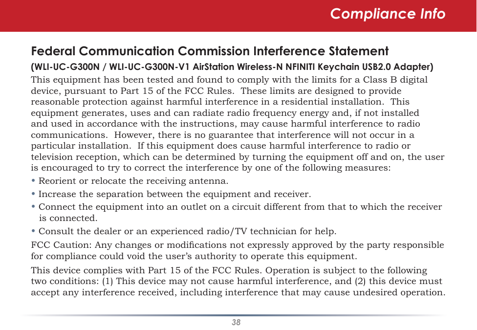 38Federal Communication Commission Interference Statement(WLI-UC-G300N / WLI-UC-G300N-V1 AirStation Wireless-N NFINITI Keychain USB2.0 Adapter)This equipment has been tested and found to comply with the limits for a Class B digital device, pursuant to Part 15 of the FCC Rules.  These limits are designed to provide reasonable protection against harmful interference in a residential installation.  This equipment generates, uses and can radiate radio frequency energy and, if not installed and used in accordance with the instructions, may cause harmful interference to radio communications.  However, there is no guarantee that interference will not occur in a particular installation.  If this equipment does cause harmful interference to radio or television reception, which can be determined by turning the equipment off and on, the user is encouraged to try to correct the interference by one of the following measures:• Reorient or relocate the receiving antenna.• Increase the separation between the equipment and receiver.• Connect the equipment into an outlet on a circuit different from that to which the receiver is connected.• Consult the dealer or an experienced radio/TV technician for help.FCC Caution: Any changes or modications not expressly approved by the party responsible for compliance could void the user’s authority to operate this equipment.This device complies with Part 15 of the FCC Rules. Operation is subject to the following two conditions: (1) This device may not cause harmful interference, and (2) this device must accept any interference received, including interference that may cause undesired operation.Compliance Info
