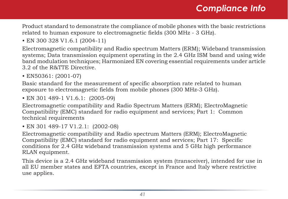 41Product standard to demonstrate the compliance of mobile phones with the basic restrictions related to human exposure to electromagnetic fields (300 MHz - 3 GHz).• EN 300 328 V1.6.1 (2004-11)Electromagnetic compatibility and Radio spectrum Matters (ERM); Wideband transmission systems; Data transmission equipment operating in the 2.4 GHz ISM band and using wide band modulation techniques; Harmonized EN covering essential requirements under article 3.2 of the R&amp;TTE Directive.• EN50361: (2001-07)Basic standard for the measurement of specific absorption rate related to human exposure to electromagnetic fields from mobile phones (300 MHz-3 GHz).• EN 301 489-1 V1.6.1:  (2005-09)Electromagnetic compatibility and Radio Spectrum Matters (ERM); ElectroMagnetic Compatibility (EMC) standard for radio equipment and services; Part 1:  Common technical requirements• EN 301 489-17 V1.2.1:  (2002-08)Electromagnetic compatibility and Radio spectrum Matters (ERM); ElectroMagnetic Compatibility (EMC) standard for radio equipment and services; Part 17:  Specific conditions for 2.4 GHz wideband transmission systems and 5 GHz high performance RLAN equipment.This device is a 2.4 GHz wideband transmission system (transceiver), intended for use in all EU member states and EFTA countries, except in France and Italy where restrictive use applies.Compliance Info