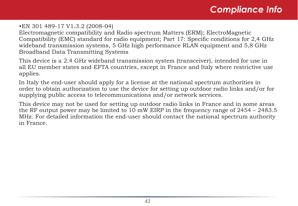 43•EN 301 489-17 V1.3.2 (2008-04) Electromagnetic compatibility and Radio spectrum Matters (ERM); ElectroMagnetic Compatibility (EMC) standard for radio equipment; Part 17: Specific conditions for 2,4 GHz wideband transmission systems, 5 GHz high performance RLAN equipment and 5,8 GHz Broadband Data Transmitting SystemsThis device is a 2.4 GHz wideband transmission system (transceiver), intended for use in all EU member states and EFTA countries, except in France and Italy where restrictive use applies.In Italy the end-user should apply for a license at the national spectrum authorities in order to obtain authorization to use the device for setting up outdoor radio links and/or for supplying public access to telecommunications and/or network services.This device may not be used for setting up outdoor radio links in France and in some areas the RF output power may be limited to 10 mW EIRP in the frequency range of 2454 – 2483.5 MHz. For detailed information the end-user should contact the national spectrum authority in France.Compliance Info