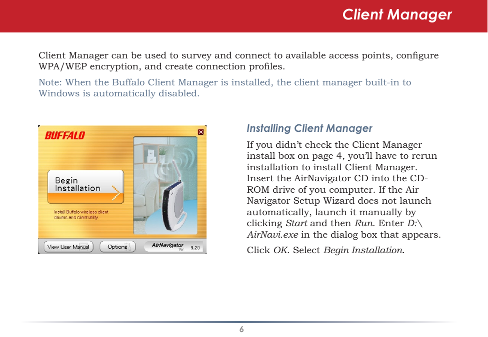 6Client Manager can be used to survey and connect to available access points, congure WPA/WEP encryption, and create connection proles.Note: When the Buffalo Client Manager is installed, the client manager built-in to Windows is automatically disabled.Installing Client ManagerIf you didn’t check the Client Manager install box on page 4, you’ll have to rerun installation to install Client Manager.  Insert the AirNavigator CD into the CD-ROM drive of you computer. If the Air Navigator Setup Wizard does not launch automatically, launch it manually by clicking Start and then Run. Enter D:\AirNavi.exe in the dialog box that appears. Click OK. Select Begin Installation.Client Manager