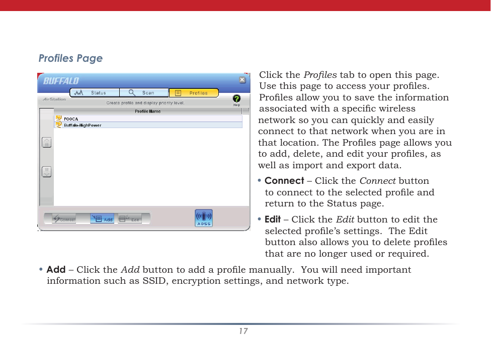 17Profiles PageClick the Proles tab to open this page. Use this page to access your proles. Proles allow you to save the information associated with a specic wireless network so you can quickly and easily connect to that network when you are in that location. The Proles page allows you to add, delete, and edit your proles, as well as import and export data.• Connect – Click the Connect button to connect to the selected prole and return to the Status page.• Edit – Click the Edit button to edit the selected prole’s settings.  The Edit button also allows you to delete proles that are no longer used or required.• Add – Click the Add button to add a prole manually.  You will need important information such as SSID, encryption settings, and network type.Client Manager Configuration