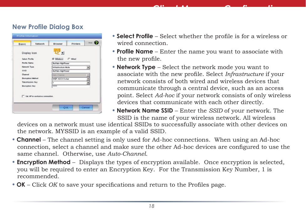 18New Profile Dialog Box• Select Profile – Select whether the prole is for a wireless or wired connection.• Profile Name – Enter the name you want to associate with the new prole.• Network Type – Select the network mode you want to associate with the new prole. Select Infrastructure if your network consists of both wired and wireless devices that communicate through a central device, such as an access point. Select Ad-hoc if your network consists of only wireless devices that communicate with each other directly.• Network Name SSID – Enter the SSID of your network. The SSID is the name of your wireless network. All wireless devices on a network must use identical SSIDs to successfully associate with other devices on the network. MYSSID is an example of a valid SSID. • Channel – The channel setting is only used for Ad-hoc connections.  When using an Ad-hoc connection, select a channel and make sure the other Ad-hoc devices are congured to use the same channel.  Otherwise, use Auto-Channel.• Encryption Method –  Displays the types of encryption available.  Once encryption is selected, you will be required to enter an Encryption Key.  For the Transmission Key Number, 1 is recommended.• OK – Click OK to save your specications and return to the Proles page.Client Manager Configuration