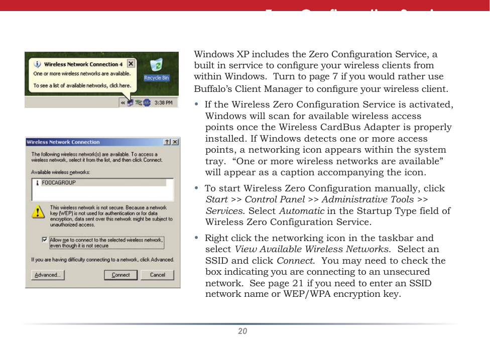 20Windows XP includes the Zero Conguration Service, a built in serrvice to congure your wireless clients from within Windows.  Turn to page 7 if you would rather use Buffalo’s Client Manager to congure your wireless client.•  If the Wireless Zero Configuration Service is activated, Windows will scan for available wireless access points once the Wireless CardBus Adapter is properly installed. If Windows detects one or more access points, a networking icon appears within the system tray.  “One or more wireless networks are available” will appear as a caption accompanying the icon.•  To start Wireless Zero Configuration manually, click Start &gt;&gt; Control Panel &gt;&gt; Administrative Tools &gt;&gt; Services. Select Automatic in the Startup Type field of Wireless Zero Configuration Service.•  Right click the networking icon in the taskbar and select View Available Wireless Networks.  Select an SSID and click Connect.  You may need to check the box indicating you are connecting to an unsecured network.  See page 21 if you need to enter an SSID network name or WEP/WPA encryption key.Zero Configuration Service