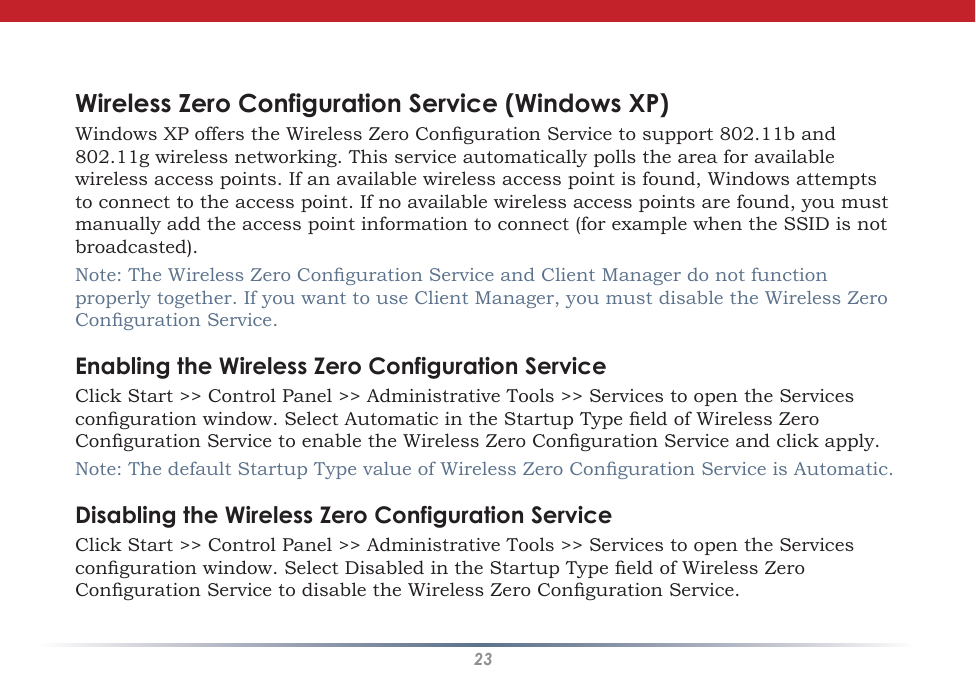 23Wireless Zero ConfigurationWireless Zero Configuration Service (Windows XP)Windows XP offers the Wireless Zero Conguration Service to support 802.11b and 802.11g wireless networking. This service automatically polls the area for available wireless access points. If an available wireless access point is found, Windows attempts to connect to the access point. If no available wireless access points are found, you must manually add the access point information to connect (for example when the SSID is not broadcasted).Note: The Wireless Zero Conguration Service and Client Manager do not function properly together. If you want to use Client Manager, you must disable the Wireless Zero Conguration Service.Enabling the Wireless Zero Configuration ServiceClick Start &gt;&gt; Control Panel &gt;&gt; Administrative Tools &gt;&gt; Services to open the Services conguration window. Select Automatic in the Startup Type eld of Wireless Zero Conguration Service to enable the Wireless Zero Conguration Service and click apply.Note: The default Startup Type value of Wireless Zero Conguration Service is Automatic. Disabling the Wireless Zero Configuration ServiceClick Start &gt;&gt; Control Panel &gt;&gt; Administrative Tools &gt;&gt; Services to open the Services conguration window. Select Disabled in the Startup Type eld of Wireless Zero Conguration Service to disable the Wireless Zero Conguration Service.