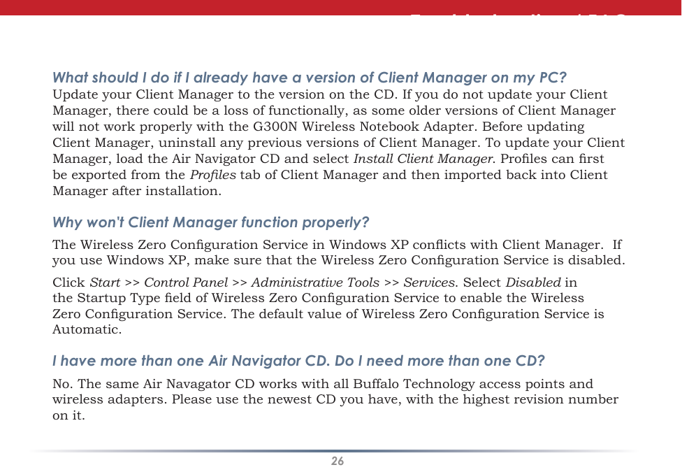 26Troubleshooting / FAQWhat should I do if I already have a version of Client Manager on my PC? Update your Client Manager to the version on the CD. If you do not update your Client Manager, there could be a loss of functionally, as some older versions of Client Manager will not work properly with the G300N Wireless Notebook Adapter. Before updating Client Manager, uninstall any previous versions of Client Manager. To update your Client Manager, load the Air Navigator CD and select Install Client Manager. Proles can rst be exported from the Proles tab of Client Manager and then imported back into Client Manager after installation.Why won&apos;t Client Manager function properly? The Wireless Zero Conguration Service in Windows XP conicts with Client Manager.  If you use Windows XP, make sure that the Wireless Zero Conguration Service is disabled. Click Start &gt;&gt; Control Panel &gt;&gt; Administrative Tools &gt;&gt; Services. Select Disabled in the Startup Type eld of Wireless Zero Conguration Service to enable the Wireless Zero Conguration Service. The default value of Wireless Zero Conguration Service is Automatic.I have more than one Air Navigator CD. Do I need more than one CD? No. The same Air Navagator CD works with all Buffalo Technology access points and wireless adapters. Please use the newest CD you have, with the highest revision number on it.