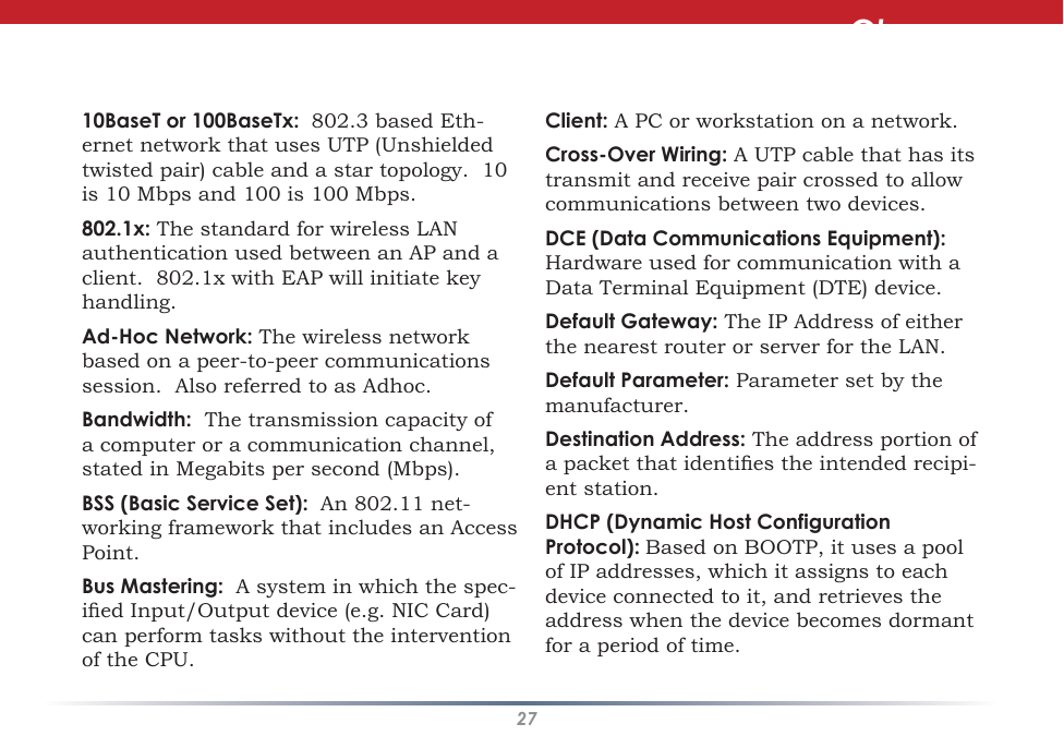 2710BaseT or 100BaseTx:  802.3 based Eth-ernet network that uses UTP (Unshielded twisted pair) cable and a star topology.  10 is 10 Mbps and 100 is 100 Mbps. 802.1x: The standard for wireless LAN authentication used between an AP and a client.  802.1x with EAP will initiate key handling. Ad-Hoc Network: The wireless network based on a peer-to-peer communications session.  Also referred to as Adhoc. Bandwidth:  The transmission capacity of a computer or a communication channel, stated in Megabits per second (Mbps). BSS (Basic Service Set):  An 802.11 net-working framework that includes an Access Point. Bus Mastering:  A system in which the spec-ied Input/Output device (e.g. NIC Card) can perform tasks without the intervention of the CPU. Client: A PC or workstation on a network. Cross-Over Wiring: A UTP cable that has its transmit and receive pair crossed to allow communications between two devices. DCE (Data Communications Equipment):  Hardware used for communication with a Data Terminal Equipment (DTE) device. Default Gateway: The IP Address of either the nearest router or server for the LAN. Default Parameter: Parameter set by the manufacturer. Destination Address: The address portion of a packet that identies the intended recipi-ent station. DHCP (Dynamic Host Configuration Protocol): Based on BOOTP, it uses a pool of IP addresses, which it assigns to each device connected to it, and retrieves the address when the device becomes dormant for a period of time. Glossary