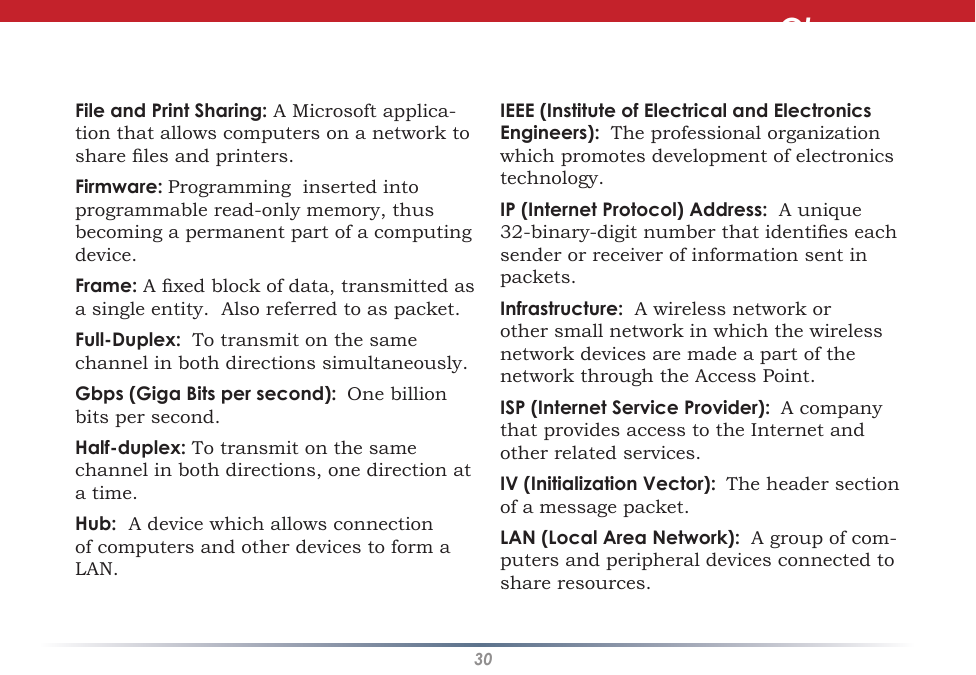 30IEEE (Institute of Electrical and Electronics Engineers):  The professional organization which promotes development of electronics technology.  IP (Internet Protocol) Address:  A unique 32-binary-digit number that identies each sender or receiver of information sent in packets. Infrastructure:  A wireless network or other small network in which the wireless network devices are made a part of the network through the Access Point. ISP (Internet Service Provider):  A company that provides access to the Internet and other related services. IV (Initialization Vector):  The header section of a message packet. LAN (Local Area Network):  A group of com-puters and peripheral devices connected to share resources. File and Print Sharing: A Microsoft applica-tion that allows computers on a network to share les and printers. Firmware: Programming  inserted into programmable read-only memory, thus becoming a permanent part of a computing device. Frame: A xed block of data, transmitted as a single entity.  Also referred to as packet. Full-Duplex:  To transmit on the same channel in both directions simultaneously. Gbps (Giga Bits per second):  One billion bits per second. Half-duplex: To transmit on the same channel in both directions, one direction at a time. Hub:  A device which allows connection of computers and other devices to form a LAN.  Glossary