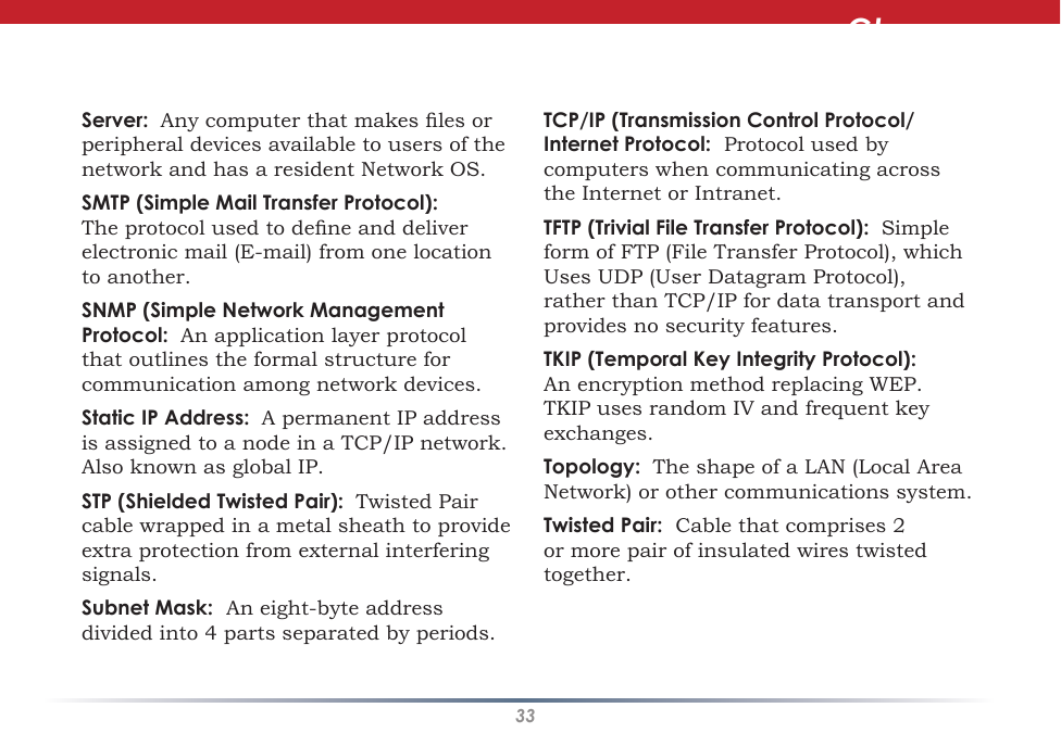 33Server:  Any computer that makes les or peripheral devices available to users of the network and has a resident Network OS. SMTP (Simple Mail Transfer Protocol):  The protocol used to dene and deliver electronic mail (E-mail) from one location to another. SNMP (Simple Network Management Protocol:  An application layer protocol that outlines the formal structure for communication among network devices. Static IP Address:  A permanent IP address is assigned to a node in a TCP/IP network.  Also known as global IP.  STP (Shielded Twisted Pair):  Twisted Pair cable wrapped in a metal sheath to provide extra protection from external interfering signals. Subnet Mask:  An eight-byte address divided into 4 parts separated by periods. TCP/IP (Transmission Control Protocol/Internet Protocol:  Protocol used by computers when communicating across the Internet or Intranet. TFTP (Trivial File Transfer Protocol):  Simple form of FTP (File Transfer Protocol), which Uses UDP (User Datagram Protocol), rather than TCP/IP for data transport and provides no security features. TKIP (Temporal Key Integrity Protocol):  An encryption method replacing WEP.  TKIP uses random IV and frequent key exchanges. Topology:  The shape of a LAN (Local Area Network) or other communications system. Twisted Pair:  Cable that comprises 2 or more pair of insulated wires twisted together. Glossary