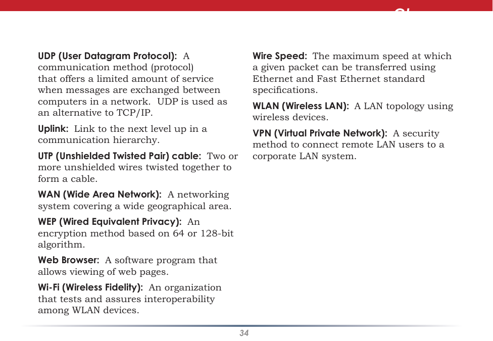 34UDP (User Datagram Protocol):  A communication method (protocol) that offers a limited amount of service when messages are exchanged between computers in a network.  UDP is used as an alternative to TCP/IP. Uplink:  Link to the next level up in a communication hierarchy. UTP (Unshielded Twisted Pair) cable:  Two or more unshielded wires twisted together to form a cable. WAN (Wide Area Network):  A networking system covering a wide geographical area. WEP (Wired Equivalent Privacy):  An encryption method based on 64 or 128-bit algorithm. Web Browser:  A software program that allows viewing of web pages. Wi-Fi (Wireless Fidelity):  An organization that tests and assures interoperability among WLAN devices. Wire Speed:  The maximum speed at which a given packet can be transferred using Ethernet and Fast Ethernet standard specications. WLAN (Wireless LAN):  A LAN topology using wireless devices. VPN (Virtual Private Network):  A security method to connect remote LAN users to a corporate LAN system.Glossary