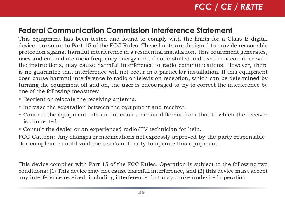 35Federal Communication Commission Interference StatementThis equipment has been tested and found to comply with the limits for a Class B digitaldevice,pursuanttoPart15oftheFCCRules.Theselimitsaredesignedtoprovidereasonableprotectionagainstharmfulinterferenceinaresidentialinstallation.Thisequipmentgenerates,usesandcanradiateradiofrequencyenergyand,ifnotinstalledandusedinaccordancewiththeinstructions,maycauseharmfulinterferencetoradiocommunications.However,thereisnoguaranteethatinterferencewillnotoccurinaparticularinstallation.Ifthisequipmentdoescauseharmfulinterferencetoradioortelevisionreception,whichcanbedeterminedbyturningtheequipmentoffandon,theuserisencouragedtotrytocorrecttheinterferencebyoneofthefollowingmeasures:•Reorientorrelocatethereceivingantenna.•Increasetheseparationbetweentheequipmentandreceiver.•Connecttheequipmentintoanoutletonacircuitdifferentfromthattowhichthereceiverisconnected.•Consultthedealeroranexperiencedradio/TVtechnicianforhelp.FCCCaution:Anychangesormodificationsnotexpresslyapprovedbythepartyresponsibleforcompliancecouldvoidtheuser’sauthoritytooperatethisequipment.ThisdevicecomplieswithPart15oftheFCCRules.Operationissubjecttothefollowingtwoconditions:(1)Thisdevicemaynotcauseharmfulinterference,and(2)thisdevicemustacceptanyinterferencereceived,includinginterferencethatmaycauseundesiredoperation.FCC / CE / R&amp;TTE