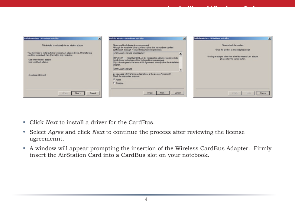 4•  Click Next to install a driver for the CardBus.•  Select Agree and click Next to continue the process after reviewing the license agreemennt. •  A window will appear prompting the insertion of the Wireless CardBus Adapter.  Firmly insert the AirStation Card into a CardBus slot on your notebook.Installing Wireless Drivers