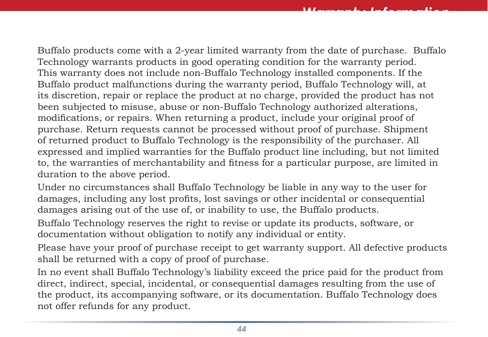 44Warranty InformationBuffalo products come with a 2-year limited warranty from the date of purchase.  Buffalo Technology warrants products in good operating condition for the warranty period. This warranty does not include non-Buffalo Technology installed components. If the Buffalo product malfunctions during the warranty period, Buffalo Technology will, at its discretion, repair or replace the product at no charge, provided the product has not been subjected to misuse, abuse or non-Buffalo Technology authorized alterations, modications, or repairs. When returning a product, include your original proof of purchase. Return requests cannot be processed without proof of purchase. Shipment of returned product to Buffalo Technology is the responsibility of the purchaser. All expressed and implied warranties for the Buffalo product line including, but not limited to, the warranties of merchantability and tness for a particular purpose, are limited in duration to the above period.Under no circumstances shall Buffalo Technology be liable in any way to the user for damages, including any lost prots, lost savings or other incidental or consequential damages arising out of the use of, or inability to use, the Buffalo products.Buffalo Technology reserves the right to revise or update its products, software, or documentation without obligation to notify any individual or entity.Please have your proof of purchase receipt to get warranty support. All defective products shall be returned with a copy of proof of purchase.In no event shall Buffalo Technology’s liability exceed the price paid for the product from direct, indirect, special, incidental, or consequential damages resulting from the use of the product, its accompanying software, or its documentation. Buffalo Technology does not offer refunds for any product.
