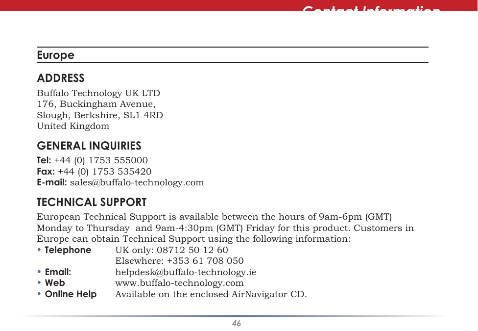 46Contact InformationEurope ADDRESSBuffalo Technology UK LTD176, Buckingham Avenue,Slough, Berkshire, SL1 4RDUnited KingdomGENERAL INQUIRIESTel: +44 (0) 1753 555000Fax: +44 (0) 1753 535420E-mail: sales@buffalo-technology.comTECHNICAL SUPPORTEuropean Technical Support is available between the hours of 9am-6pm (GMT) Monday to Thursday  and 9am-4:30pm (GMT) Friday for this product. Customers in Europe can obtain Technical Support using the following information:• Telephone  UK only: 08712 50 12 60    Elsewhere: +353 61 708 050• Email:  helpdesk@buffalo-technology.ie• Web  www.buffalo-technology.com• Online Help  Available on the enclosed AirNavigator CD.