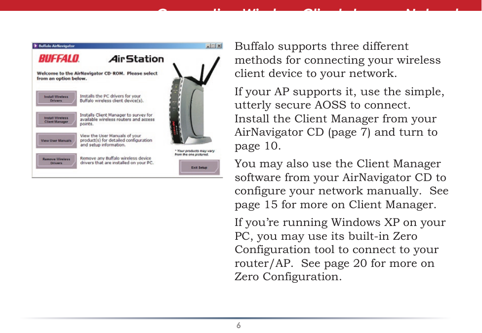 6Connecting Wireless Clients to your NetworkBuffalo supports three different methods for connecting your wireless client device to your network.If your AP supports it, use the simple, utterly secure AOSS to connect.  Install the Client Manager from your AirNavigator CD (page 7) and turn to page 10.You may also use the Client Manager software from your AirNavigator CD to configure your network manually.  See page 15 for more on Client Manager.If you’re running Windows XP on your PC, you may use its built-in Zero Configuration tool to connect to your router/AP.  See page 20 for more on Zero Configuration.