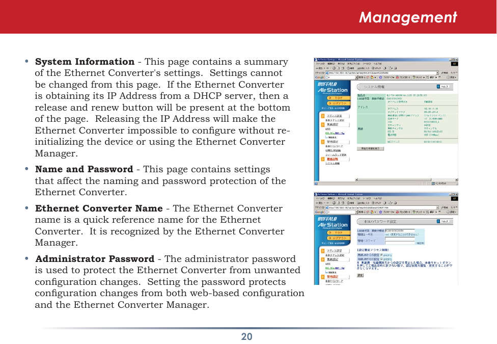 20•  System Information - This page contains a summary oftheEthernetConverter&apos;ssettings.Settingscannotbe changed from this page.  If the Ethernet Converter isobtainingitsIPAddressfromaDHCPserver,thenareleaseandrenewbuttonwillbepresentatthebottomofthepage.ReleasingtheIPAddresswillmaketheEthernetConverterimpossibletocongurewithoutre-initializingthedeviceorusingtheEthernetConverterManager.  •  Name and Password - This page contains settings thataffectthenamingandpasswordprotectionoftheEthernet Converter. •  Ethernet Converter Name - The Ethernet Converter nameisaquickreferencenamefortheEthernetConverter.ItisrecognizedbytheEthernetConverterManager.•  Administrator Password-TheadministratorpasswordisusedtoprotecttheEthernetConverterfromunwantedcongurationchanges.Settingthepasswordprotectscongurationchangesfrombothweb-basedcongurationand the Ethernet Converter Manager.  Management