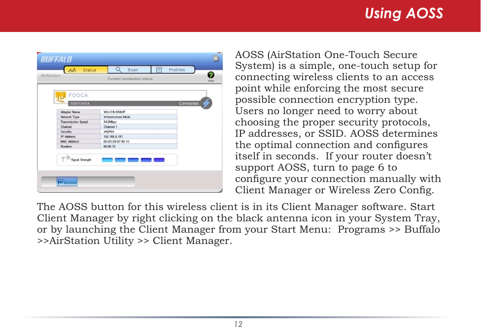 12The AOSS button for this wireless client is in its Client Manager software. Start Client Manager by right clicking on the black antenna icon in your System Tray, or by launching the Client Manager from your Start Menu:  Programs &gt;&gt; Buffalo &gt;&gt;AirStation Utility &gt;&gt; Client Manager.AOSS (AirStation One-Touch Secure System) is a simple, one-touch setup for connecting wireless clients to an access point while enforcing the most secure possible connection encryption type. Users no longer need to worry about choosing the proper security protocols, IP addresses, or SSID. AOSS determines the optimal connection and congures itself in seconds.  If your router doesn’t support AOSS, turn to page 6 to congure your connection manually with Client Manager or Wireless Zero Cong.Using AOSS