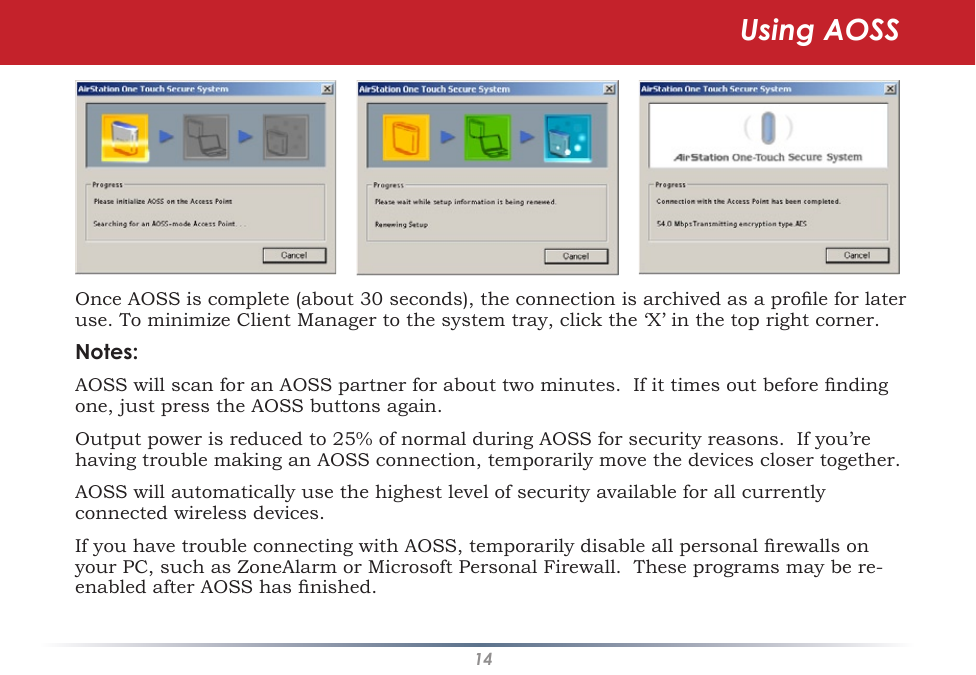 14Once AOSS is complete (about 30 seconds), the connection is archived as a prole for later use. To minimize Client Manager to the system tray, click the ‘X’ in the top right corner.Notes:AOSS will scan for an AOSS partner for about two minutes.  If it times out before nding one, just press the AOSS buttons again.Output power is reduced to 25% of normal during AOSS for security reasons.  If you’re having trouble making an AOSS connection, temporarily move the devices closer together.AOSS will automatically use the highest level of security available for all currently connected wireless devices. If you have trouble connecting with AOSS, temporarily disable all personal rewalls on your PC, such as ZoneAlarm or Microsoft Personal Firewall.  These programs may be re-enabled after AOSS has nished.Using AOSS