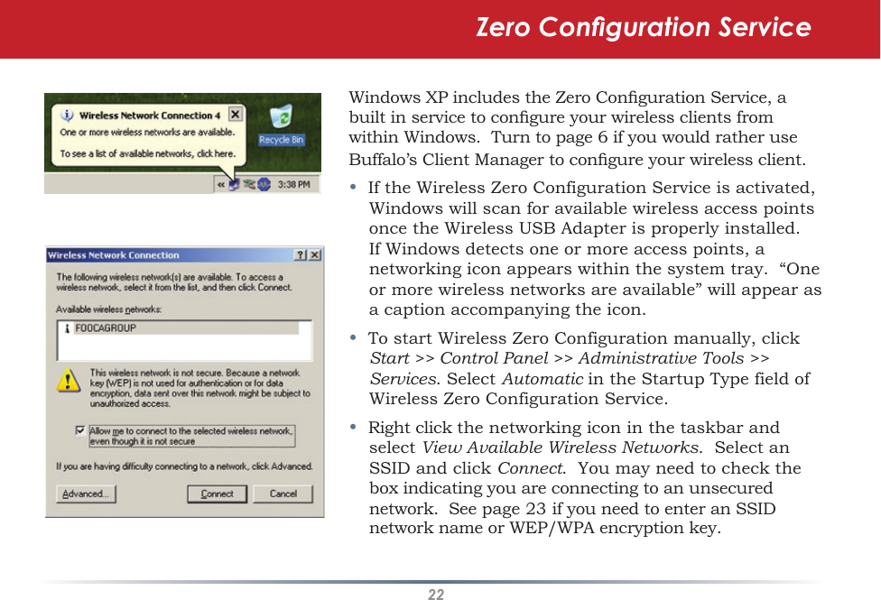 22Windows XP includes the Zero Conguration Service, a built in service to congure your wireless clients from within Windows.  Turn to page 6 if you would rather use Buffalo’s Client Manager to congure your wireless client.•  If the Wireless Zero Configuration Service is activated, Windows will scan for available wireless access points once the Wireless USB Adapter is properly installed. If Windows detects one or more access points, a networking icon appears within the system tray.  “One or more wireless networks are available” will appear as a caption accompanying the icon.•  To start Wireless Zero Configuration manually, click Start &gt;&gt; Control Panel &gt;&gt; Administrative Tools &gt;&gt; Services. Select Automatic in the Startup Type field of Wireless Zero Configuration Service.•  Right click the networking icon in the taskbar and select View Available Wireless Networks.  Select an SSID and click Connect.  You may need to check the box indicating you are connecting to an unsecured network.  See page 23 if you need to enter an SSID network name or WEP/WPA encryption key.Zero Conguration Service