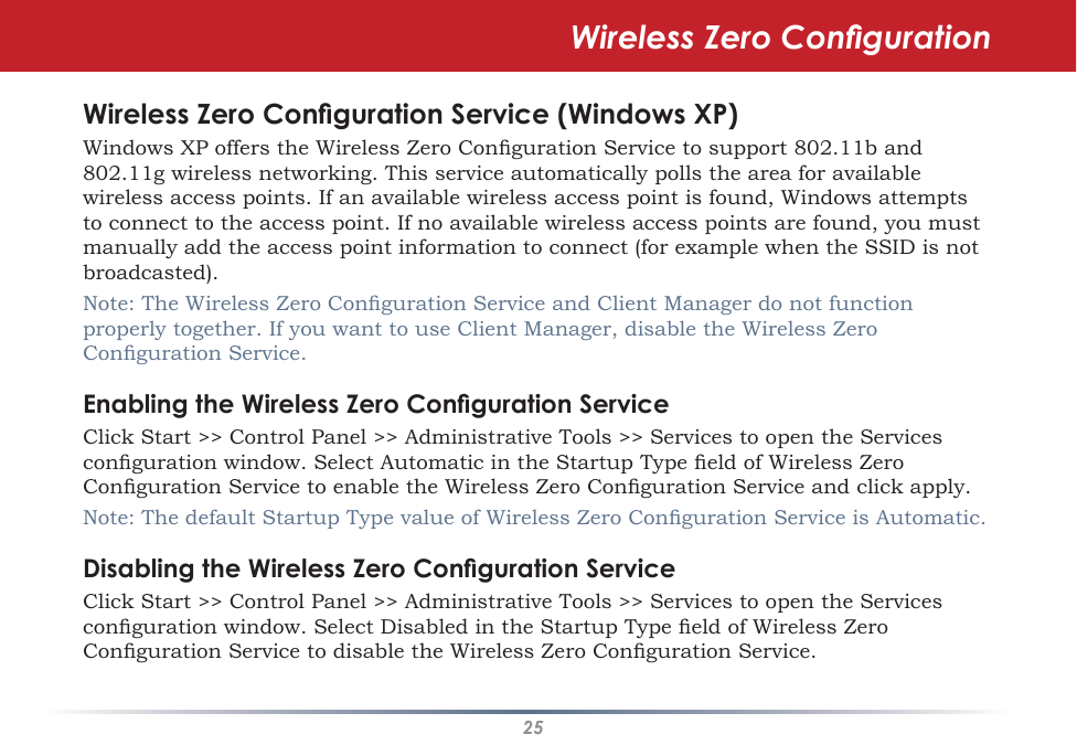 25Wireless Zero CongurationWireless Zero Conguration Service (Windows XP)Windows XP offers the Wireless Zero Conguration Service to support 802.11b and 802.11g wireless networking. This service automatically polls the area for available wireless access points. If an available wireless access point is found, Windows attempts to connect to the access point. If no available wireless access points are found, you must manually add the access point information to connect (for example when the SSID is not broadcasted).Note: The Wireless Zero Conguration Service and Client Manager do not function properly together. If you want to use Client Manager, disable the Wireless Zero Conguration Service.Enabling the Wireless Zero Conguration ServiceClick Start &gt;&gt; Control Panel &gt;&gt; Administrative Tools &gt;&gt; Services to open the Services conguration window. Select Automatic in the Startup Type eld of Wireless Zero Conguration Service to enable the Wireless Zero Conguration Service and click apply.Note: The default Startup Type value of Wireless Zero Conguration Service is Automatic. Disabling the Wireless Zero Conguration ServiceClick Start &gt;&gt; Control Panel &gt;&gt; Administrative Tools &gt;&gt; Services to open the Services conguration window. Select Disabled in the Startup Type eld of Wireless Zero Conguration Service to disable the Wireless Zero Conguration Service.