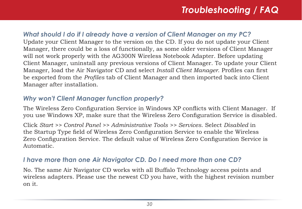 30Troubleshooting / FAQWhat should I do if I already have a version of Client Manager on my PC? Update your Client Manager to the version on the CD. If you do not update your Client Manager, there could be a loss of functionally, as some older versions of Client Manager will not work properly with the AG300N Wireless Notebook Adapter. Before updating Client Manager, uninstall any previous versions of Client Manager. To update your Client Manager, load the Air Navigator CD and select Install Client Manager. Proles can rst be exported from the Proles tab of Client Manager and then imported back into Client Manager after installation.Why won&apos;t Client Manager function properly? The Wireless Zero Conguration Service in Windows XP conicts with Client Manager.  If you use Windows XP, make sure that the Wireless Zero Conguration Service is disabled. Click Start &gt;&gt; Control Panel &gt;&gt; Administrative Tools &gt;&gt; Services. Select Disabled in the Startup Type eld of Wireless Zero Conguration Service to enable the Wireless Zero Conguration Service. The default value of Wireless Zero Conguration Service is Automatic.I have more than one Air Navigator CD. Do I need more than one CD? No. The same Air Navigator CD works with all Buffalo Technology access points and wireless adapters. Please use the newest CD you have, with the highest revision number on it.