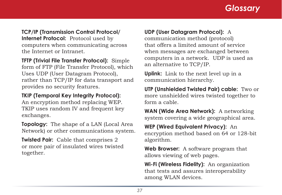 37TCP/IP (Transmission Control Protocol/Internet Protocol:  Protocol used by computers when communicating across the Internet or Intranet. TFTP (Trivial File Transfer Protocol):  Simple form of FTP (File Transfer Protocol), which Uses UDP (User Datagram Protocol), rather than TCP/IP for data transport and provides no security features. TKIP (Temporal Key Integrity Protocol):  An encryption method replacing WEP.  TKIP uses random IV and frequent key exchanges. Topology:  The shape of a LAN (Local Area Network) or other communications system. Twisted Pair:  Cable that comprises 2 or more pair of insulated wires twisted together. UDP (User Datagram Protocol):  A communication method (protocol) that offers a limited amount of service when messages are exchanged between computers in a network.  UDP is used as an alternative to TCP/IP. Uplink:  Link to the next level up in a communication hierarchy. UTP (Unshielded Twisted Pair) cable:  Two or more unshielded wires twisted together to form a cable. WAN (Wide Area Network):  A networking system covering a wide geographical area. WEP (Wired Equivalent Privacy):  An encryption method based on 64 or 128-bit algorithm. Web Browser:  A software program that allows viewing of web pages. Wi-Fi (Wireless Fidelity):  An organization that tests and assures interoperability among WLAN devices. Glossary