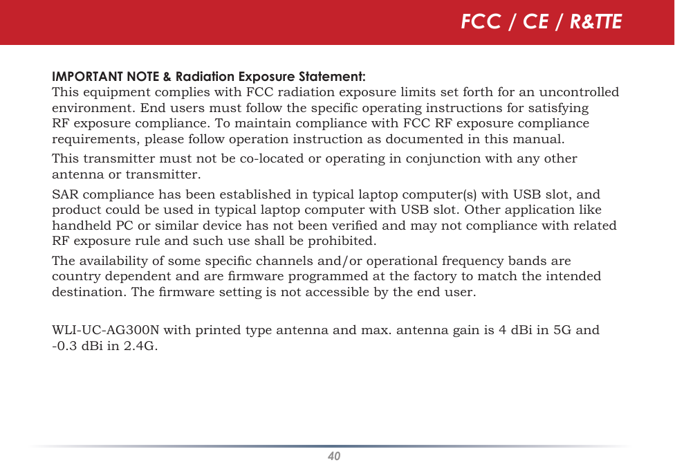 40IMPORTANT NOTE &amp; Radiation Exposure Statement:This equipment complies with FCC radiation exposure limits set forth for an uncontrolled environment. End users must follow the specific operating instructions for satisfying RF exposure compliance. To maintain compliance with FCC RF exposure compliance requirements, please follow operation instruction as documented in this manual.This transmitter must not be co-located or operating in conjunction with any other antenna or transmitter.SAR compliance has been established in typical laptop computer(s) with USB slot, and product could be used in typical laptop computer with USB slot. Other application like handheld PC or similar device has not been veried and may not compliance with related RF exposure rule and such use shall be prohibited.The availability of some specic channels and/or operational frequency bands are country dependent and are rmware programmed at the factory to match the intended destination. The rmware setting is not accessible by the end user.WLI-UC-AG300N with printed type antenna and max. antenna gain is 4 dBi in 5G and -0.3 dBi in 2.4G.FCC / CE / R&amp;TTE