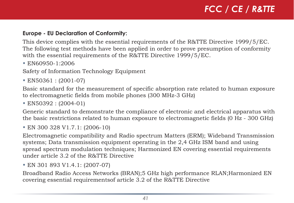 41Europe - EU Declaration of Conformity:This device complies with the essential requirements of the R&amp;TTE Directive 1999/5/EC.  The following test methods have been applied in order to prove presumption of conformity with the essential requirements of the R&amp;TTE Directive 1999/5/EC.• EN60950-1:2006Safety of Information Technology Equipment• EN50361 : (2001-07)Basic standard for the measurement of specific absorption rate related to human exposure to electromagnetic fields from mobile phones (300 MHz-3 GHz)• EN50392 : (2004-01)Generic standard to demonstrate the compliance of electronic and electrical apparatus with the basic restrictions related to human exposure to electromagnetic fields (0 Hz - 300 GHz)• EN 300 328 V1.7.1: (2006-10)Electromagnetic compatibility and Radio spectrum Matters (ERM); Wideband Transmission systems; Data transmission equipment operating in the 2,4 GHz ISM band and using spread spectrum modulation techniques; Harmonized EN covering essential requirements under article 3.2 of the R&amp;TTE Directive• EN 301 893 V1.4.1: (2007-07)Broadband Radio Access Networks (BRAN);5 GHz high performance RLAN;Harmonized EN covering essential requirementsof article 3.2 of the R&amp;TTE DirectiveFCC / CE / R&amp;TTE