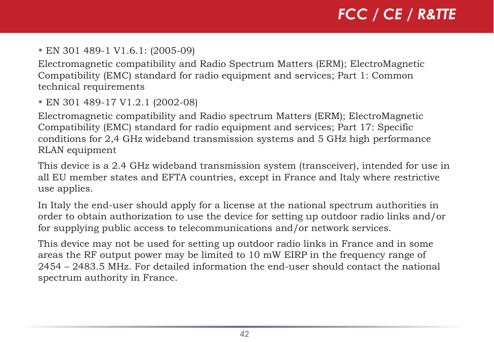 42• EN 301 489-1 V1.6.1: (2005-09)Electromagnetic compatibility and Radio Spectrum Matters (ERM); ElectroMagnetic Compatibility (EMC) standard for radio equipment and services; Part 1: Common technical requirements• EN 301 489-17 V1.2.1 (2002-08) Electromagnetic compatibility and Radio spectrum Matters (ERM); ElectroMagnetic Compatibility (EMC) standard for radio equipment and services; Part 17: Specific conditions for 2,4 GHz wideband transmission systems and 5 GHz high performance RLAN equipmentThis device is a 2.4 GHz wideband transmission system (transceiver), intended for use in all EU member states and EFTA countries, except in France and Italy where restrictive use applies.In Italy the end-user should apply for a license at the national spectrum authorities in order to obtain authorization to use the device for setting up outdoor radio links and/or for supplying public access to telecommunications and/or network services.This device may not be used for setting up outdoor radio links in France and in some areas the RF output power may be limited to 10 mW EIRP in the frequency range of 2454 – 2483.5 MHz. For detailed information the end-user should contact the national spectrum authority in France.FCC / CE / R&amp;TTE