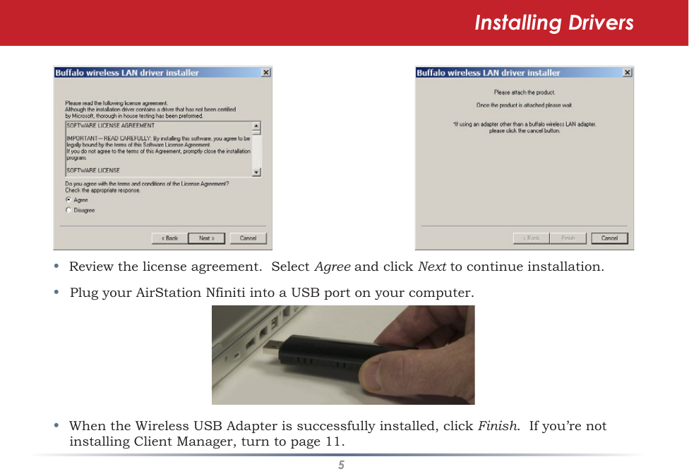 5•  Review the license agreement.  Select Agree and click Next to continue installation.•  Plug your AirStation Nfiniti into a USB port on your computer.•  When the Wireless USB Adapter is successfully installed, click Finish.  If you’re not installing Client Manager, turn to page 11.Installing Drivers