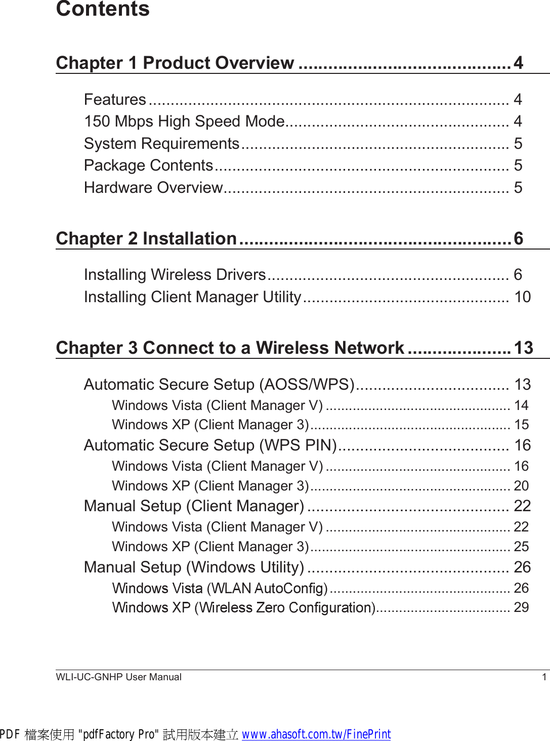 WLI-UC-GNHP User Manual 1ContentsChapter 1 Product Overview...........................................4Features..................................................................................4150 Mbps High Speed Mode...................................................4System Requirements.............................................................5Package Contents...................................................................5Hardware Overview.................................................................5Chapter 2 Installation.......................................................6Installing Wireless Drivers.......................................................6Installing Client Manager Utility...............................................10Chapter 3 Connect to a Wireless Network.....................13Automatic Secure Setup (AOSS/WPS)...................................13Windows Vista (Client Manager V)................................................14Windows XP (Client Manager 3)....................................................15Automatic Secure Setup (WPS PIN).......................................16Windows Vista (Client Manager V)................................................16Windows XP (Client Manager 3)....................................................20Manual Setup (Client Manager)..............................................22Windows Vista (Client Manager V)................................................22Windows XP (Client Manager 3)....................................................25Manual Setup (Windows Utility)..............................................26...............................................26...................................29PDF 檔案使用 &quot;pdfFactory Pro&quot; 試用版本建立 www.ahasoft.com.tw/FinePrint