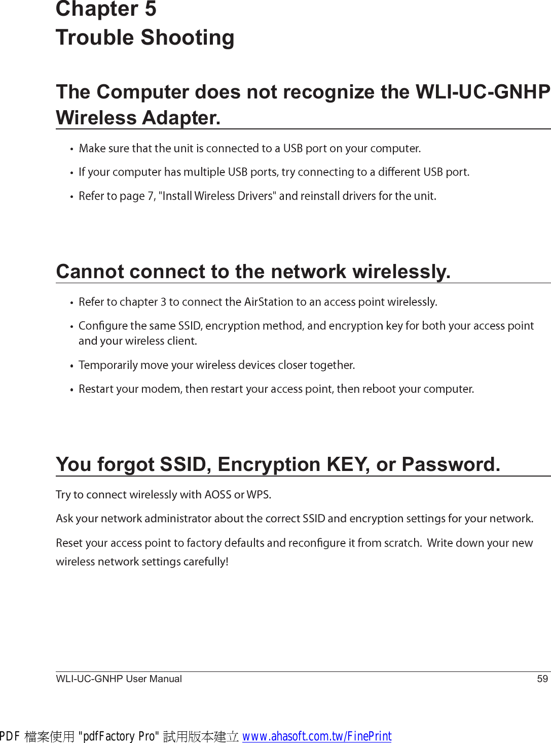 WLI-UC-GNHP User Manual 59Chapter 5 Trouble ShootingThe Computer does not recognize the WLI-UC-GNHP Wireless Adapter.Cannot connect to the network wirelessly.¿²¼ §±«® ©·®»´»-- ½´·»²¬òYou forgot SSID, Encryption KEY, or Password.Ì®§ ¬± ½±²²»½¬ ©·®»´»--´§ ©·¬¸ ßÑÍÍ ±® ÉÐÍòß-µ §±«® ²»¬©±®µ ¿¼³·²·-¬®¿¬±® ¿¾±«¬ ¬¸» ½±®®»½¬ ÍÍ×Ü ¿²¼ »²½®§°¬·±² -»¬¬·²¹- º±® §±«® ²»¬©±®µò©·®»´»-- ²»¬©±®µ -»¬¬·²¹- ½¿®»º«´´§ÿ  PDF 檔案使用 &quot;pdfFactory Pro&quot; 試用版本建立 www.ahasoft.com.tw/FinePrint